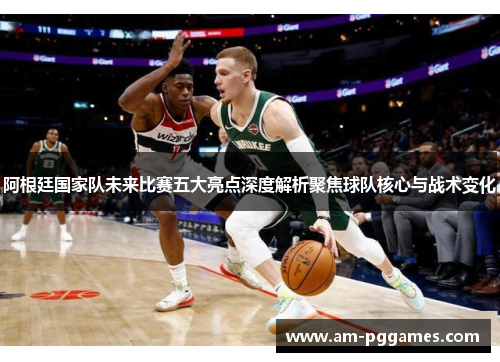 阿根廷国家队未来比赛五大亮点深度解析聚焦球队核心与战术变化