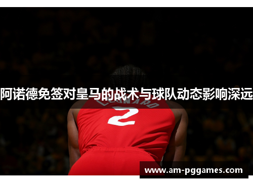 阿诺德免签对皇马的战术与球队动态影响深远