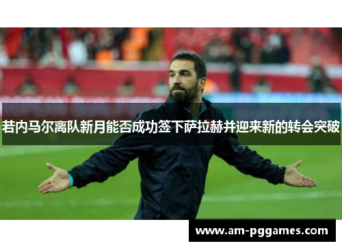 若内马尔离队新月能否成功签下萨拉赫并迎来新的转会突破