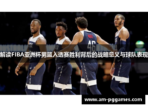 解读FIBA亚洲杯男篮入选赛胜利背后的战略意义与球队表现 解读FIBA亚洲杯男篮入选赛胜利背后的战略意义与球队表现