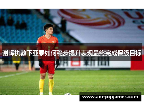 谢晖执教下亚泰如何稳步提升表现最终完成保级目标 谢晖执教下亚泰如何稳步提升表现最终完成保级目标