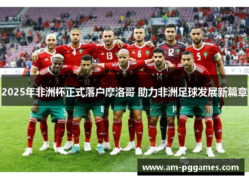2025年非洲杯正式落户摩洛哥 助力非洲足球发展新篇章 2025年非洲杯正式落户摩洛哥 助力非洲足球发展新篇章