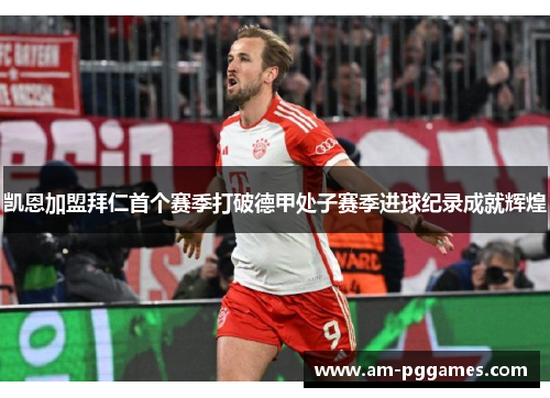 凯恩加盟拜仁首个赛季打破德甲处子赛季进球纪录成就辉煌 凯恩加盟拜仁首个赛季打破德甲处子赛季进球纪录成就辉煌