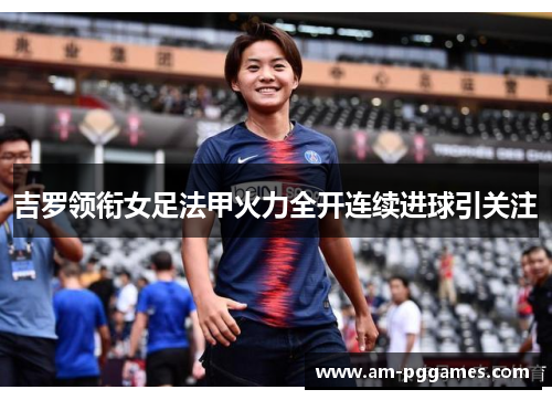 吉罗领衔女足法甲火力全开连续进球引关注 吉罗领衔女足法甲火力全开连续进球引关注