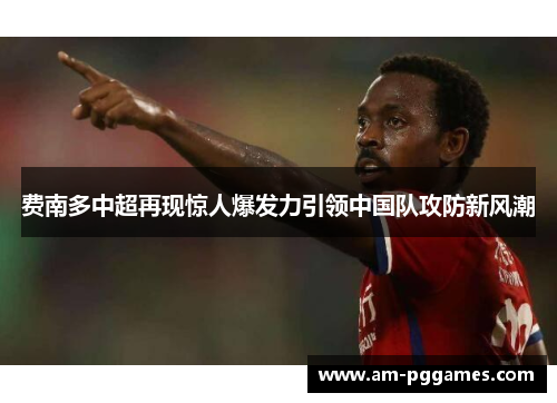 费南多中超再现惊人爆发力引领中国队攻防新风潮