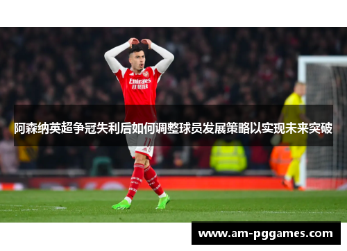 阿森纳英超争冠失利后如何调整球员发展策略以实现未来突破