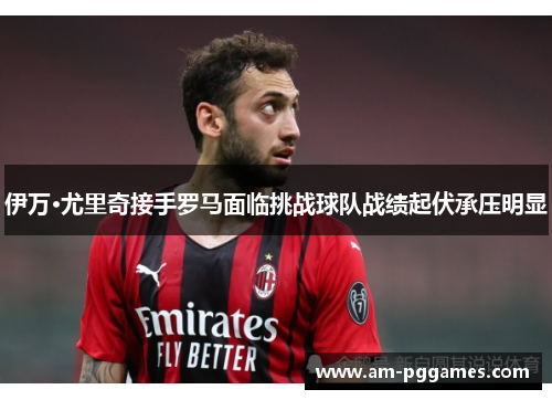 伊万·尤里奇接手罗马面临挑战球队战绩起伏承压明显 伊万·尤里奇接手罗马面临挑战球队战绩起伏承压明显