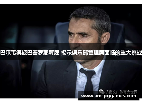 巴尔韦德被巴塞罗那解雇 揭示俱乐部管理层面临的重大挑战 巴尔韦德被巴塞罗那解雇 揭示俱乐部管理层面临的重大挑战