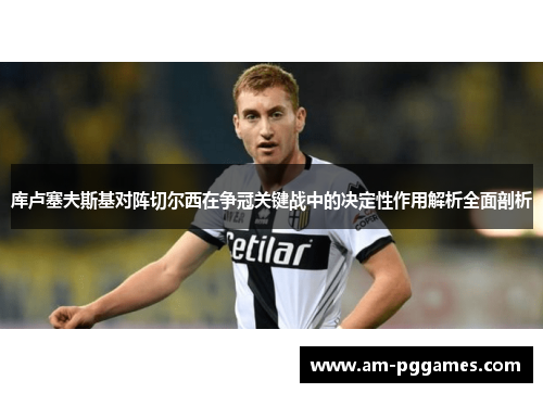 库卢塞夫斯基对阵切尔西在争冠关键战中的决定性作用解析全面剖析 库卢塞夫斯基对阵切尔西在争冠关键战中的决定性作用解析全面剖析