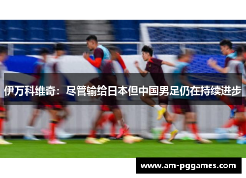 伊万科维奇:尽管输给日本但中国男足仍在持续进步 伊万科维奇:尽管输给日本但中国男足仍在持续进步