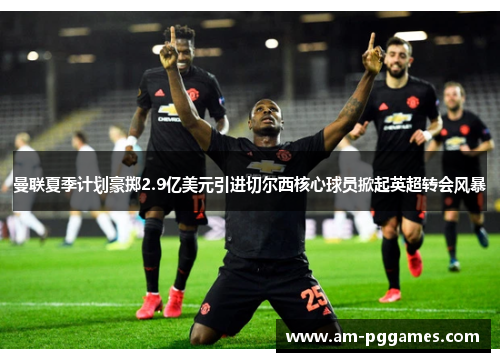 曼联夏季计划豪掷2.9亿美元引进切尔西核心球员掀起英超转会风暴
